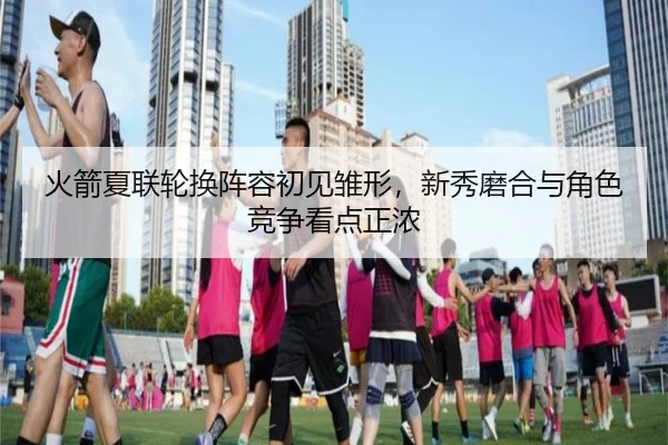 火箭夏联轮换阵容初见雏形，新秀磨合与角色竞争看点正浓